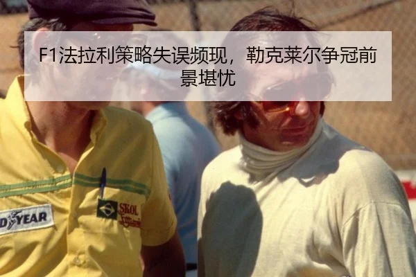F1法拉利策略失误频现，勒克莱尔争冠前景堪忧