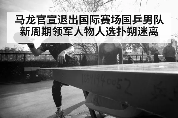 马龙官宣退出国际赛场国乒男队新周期领军人物人选扑朔迷离